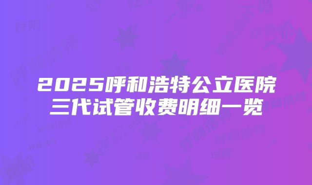 2025呼和浩特公立医院三代试管收费明细一览