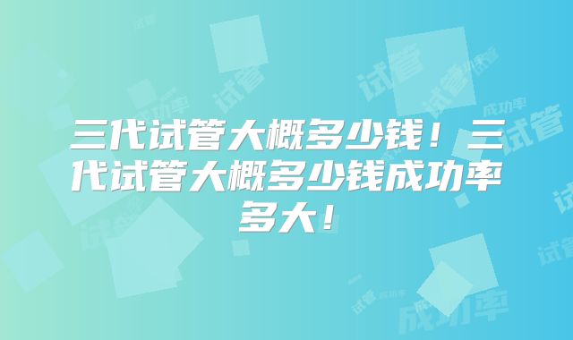 三代试管大概多少钱！三代试管大概多少钱成功率多大！