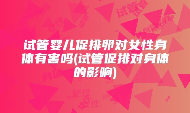 试管婴儿促排卵对女性身体有害吗(试管促排对身体的影响)