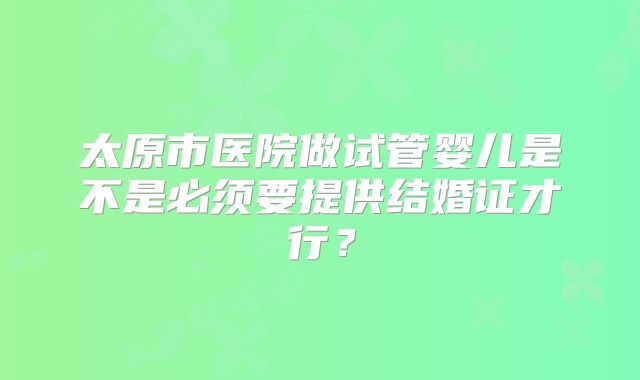太原市医院做试管婴儿是不是必须要提供结婚证才行？