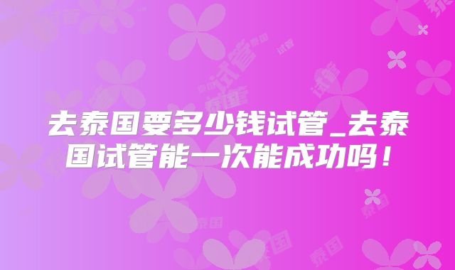 去泰国要多少钱试管_去泰国试管能一次能成功吗!
