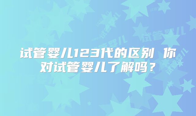 试管婴儿123代的区别 你对试管婴儿了解吗?