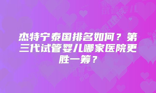 杰特宁泰国排名如何？第三代试管婴儿哪家医院更胜一筹？
