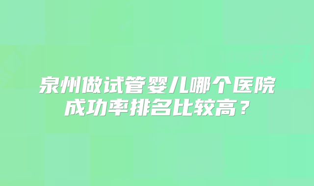 泉州做试管婴儿哪个医院成功率排名比较高？