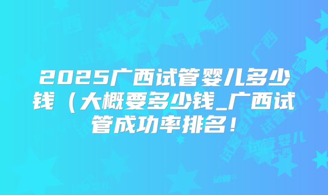 2025广西试管婴儿多少钱(大概要多少钱_广西试管成功率排名!