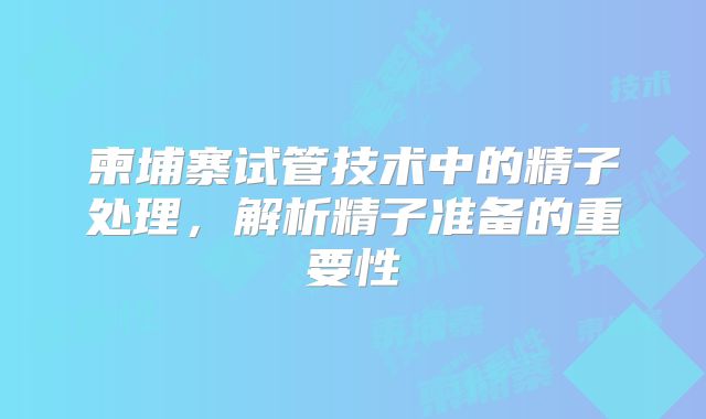 柬埔寨试管技术中的精子处理,解析精子准备的重要性