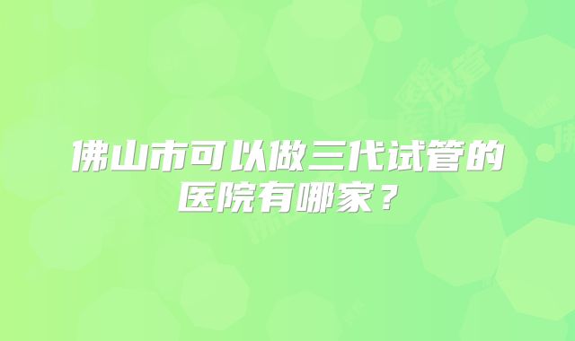 佛山市可以做三代试管的医院有哪家？