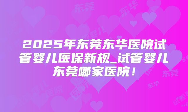 2025年东莞东华医院试管婴儿医保新规_试管婴儿东莞哪家医院!