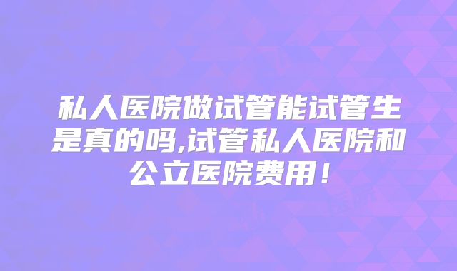 私人医院做试管能试管生是真的吗,试管私人医院和公立医院费用!