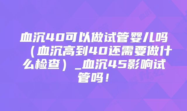 血沉40可以做试管婴儿吗(血沉高到40还需要做什么检查)_血沉45影响试管吗!