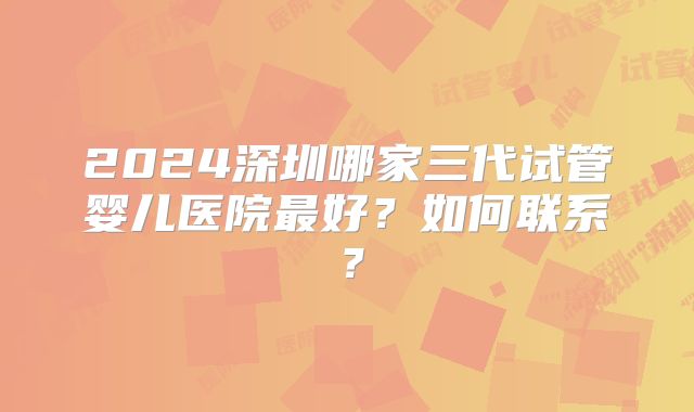 2024深圳哪家三代试管婴儿医院最好?如何联系?