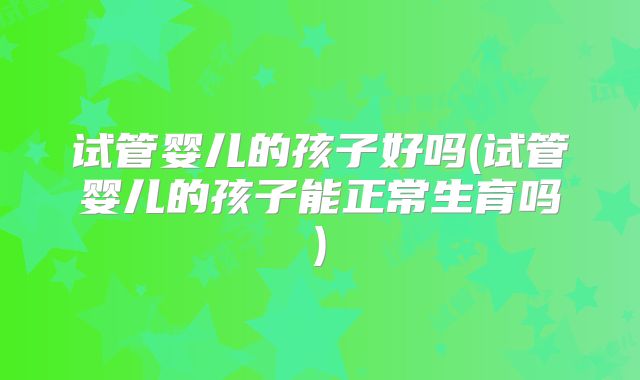 试管婴儿的孩子好吗(试管婴儿的孩子能正常生育吗)