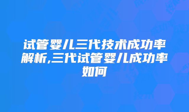 试管婴儿三代技术成功率解析,三代试管婴儿成功率如何