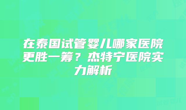 在泰国试管婴儿哪家医院更胜一筹？杰特宁医院实力解析
