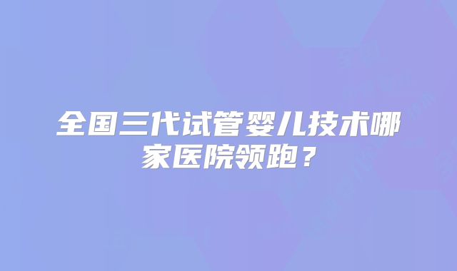 全国三代试管婴儿技术哪家医院领跑?