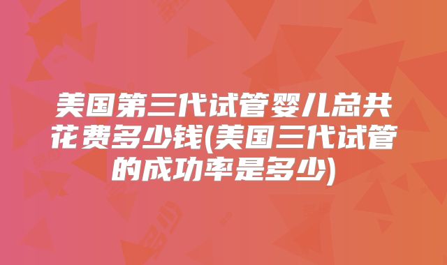 美国第三代试管婴儿总共花费多少钱(美国三代试管的成功率是多少)