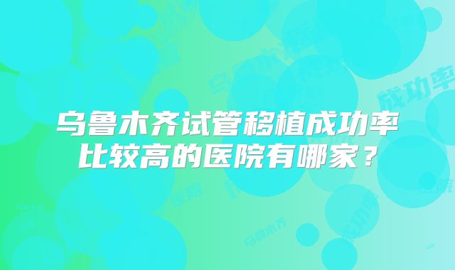 乌鲁木齐试管移植成功率比较高的医院有哪家?