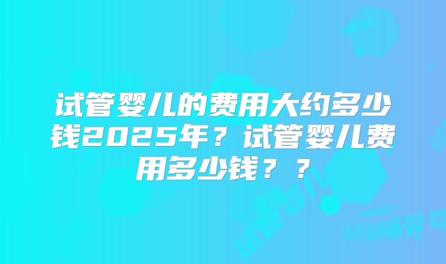 试管婴儿的费用大约多少钱2025年?试管婴儿费用多少钱??
