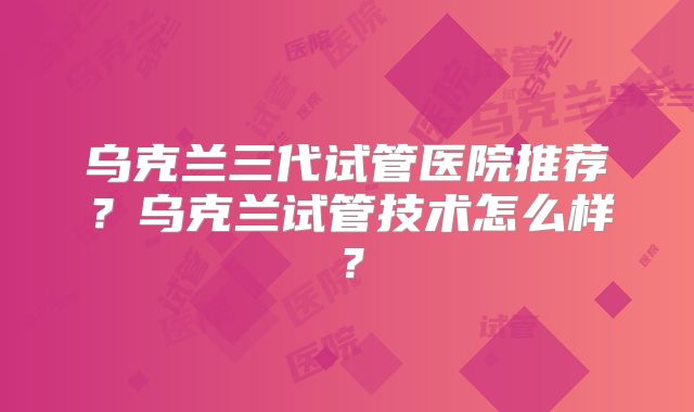 乌克兰三代试管医院推荐?乌克兰试管技术怎么样?