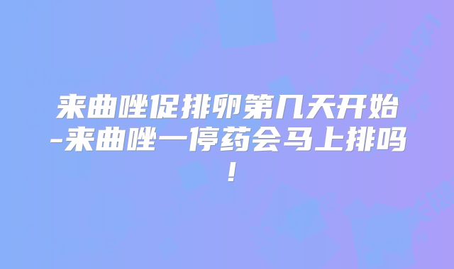 来曲唑促排卵第几天开始-来曲唑一停药会马上排吗！