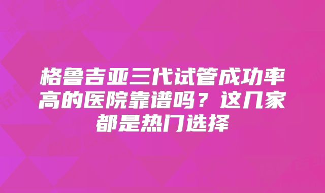 格鲁吉亚三代试管成功率高的医院靠谱吗?这几家都是热门选择