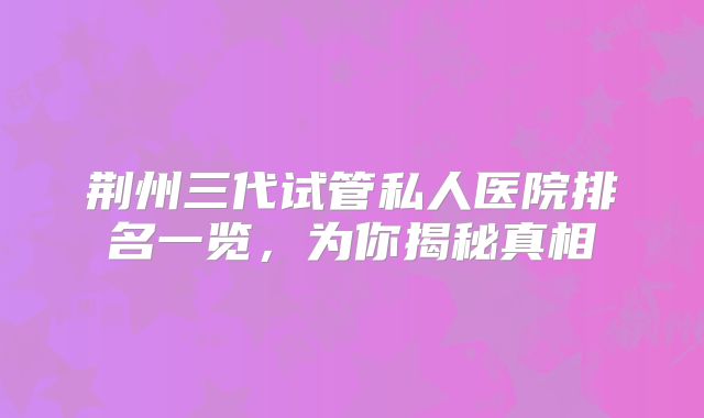 荆州三代试管私人医院排名一览，为你揭秘真相