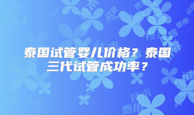 泰国试管婴儿价格?泰国三代试管成功率?