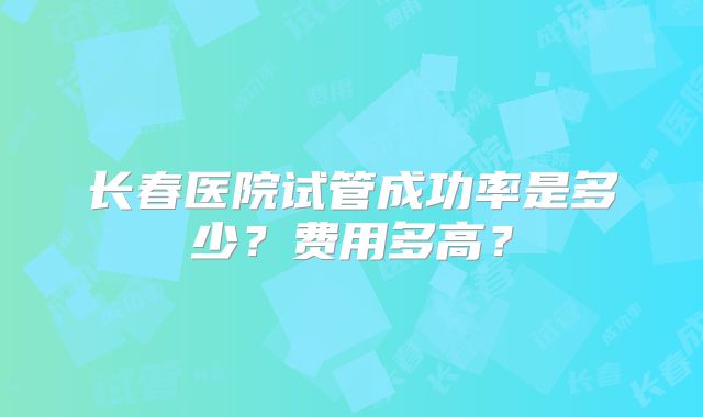 长春医院试管成功率是多少？费用多高？