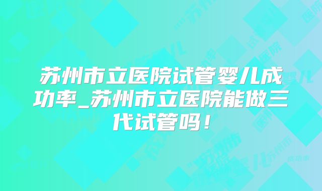 苏州市立医院试管婴儿成功率_苏州市立医院能做三代试管吗！
