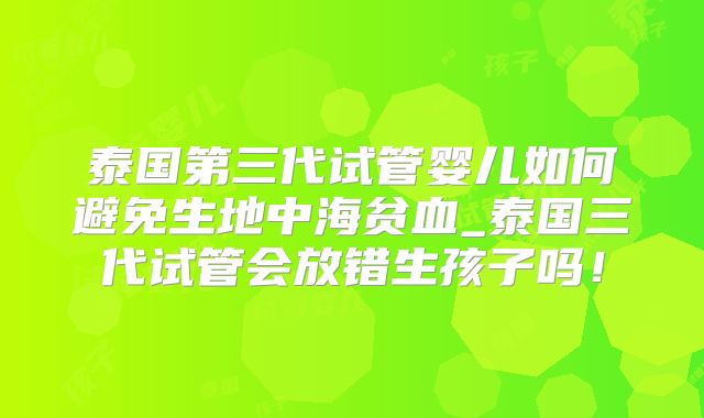 泰国第三代试管婴儿如何避免生地中海贫血_泰国三代试管会放错生孩子吗！