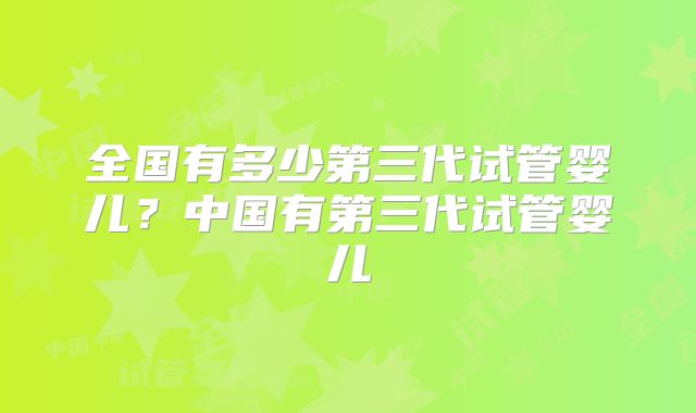 全国有多少第三代试管婴儿？中国有第三代试管婴儿