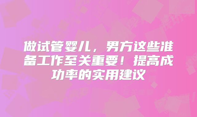 做试管婴儿，男方这些准备工作至关重要！提高成功率的实用建议