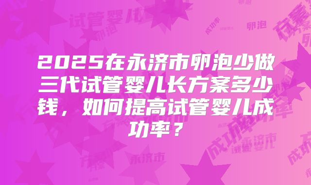 2025在永济市卵泡少做三代试管婴儿长方案多少钱,如何提高试管婴儿成功率?