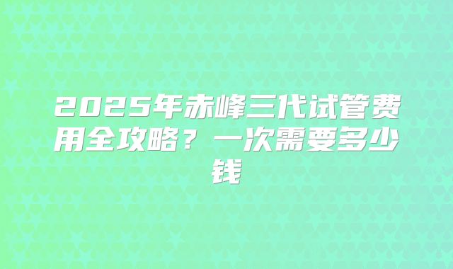 2025年赤峰三代试管费用全攻略？一次需要多少钱