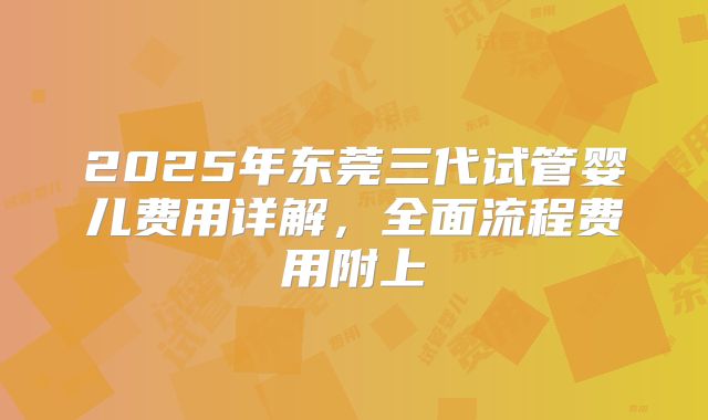 2025年东莞三代试管婴儿费用详解，全面流程费用附上