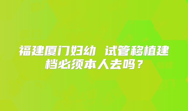 福建厦门妇幼 试管移植建档必须本人去吗?