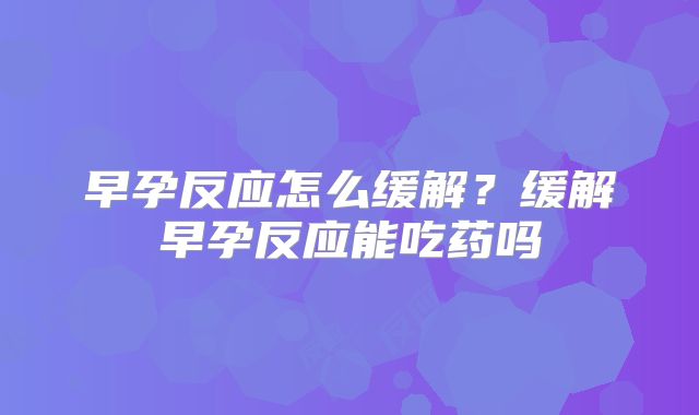 早孕反应怎么缓解？缓解早孕反应能吃药吗
