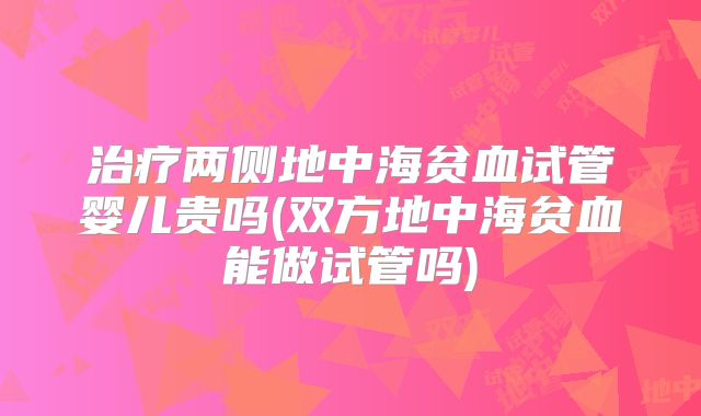 治疗两侧地中海贫血试管婴儿贵吗(双方地中海贫血能做试管吗)