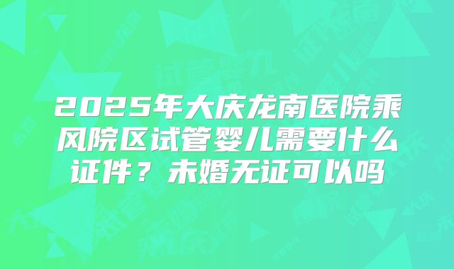 2025年大庆龙南医院乘风院区试管婴儿需要什么证件？未婚无证可以吗