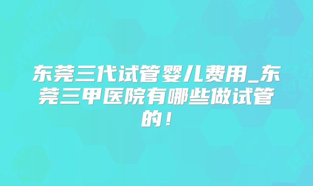 东莞三代试管婴儿费用_东莞三甲医院有哪些做试管的！