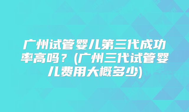 广州试管婴儿第三代成功率高吗？(广州三代试管婴儿费用大概多少)
