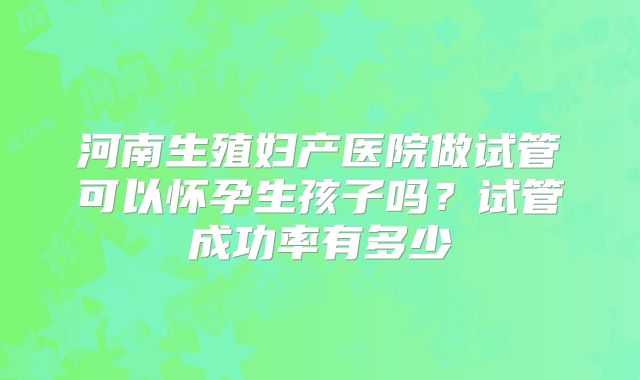 河南生殖妇产医院做试管可以怀孕生孩子吗？试管成功率有多少