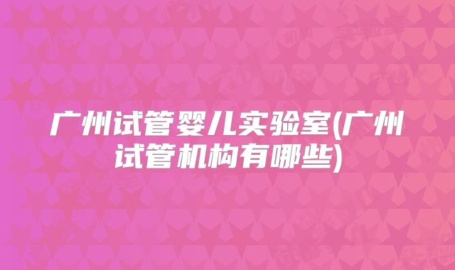 广州试管婴儿实验室(广州试管机构有哪些)