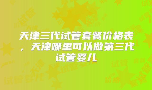 天津三代试管套餐价格表,天津哪里可以做第三代试管婴儿