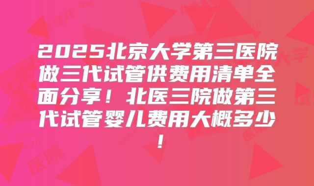 2025北京大学第三医院做三代试管供费用清单全面分享！北医三院做第三代试管婴儿费用大概多少！