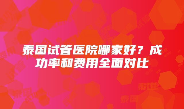 泰国试管医院哪家好？成功率和费用全面对比
