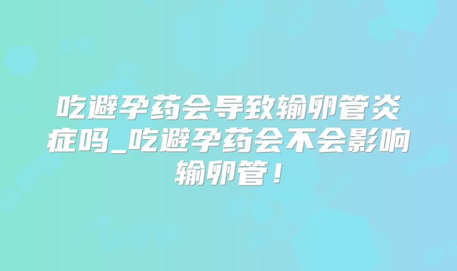 吃避孕药会导致输卵管炎症吗_吃避孕药会不会影响输卵管！