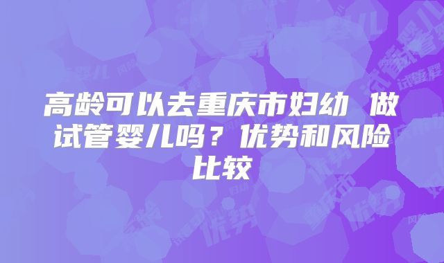 高龄可以去重庆市妇幼 做试管婴儿吗？优势和风险比较