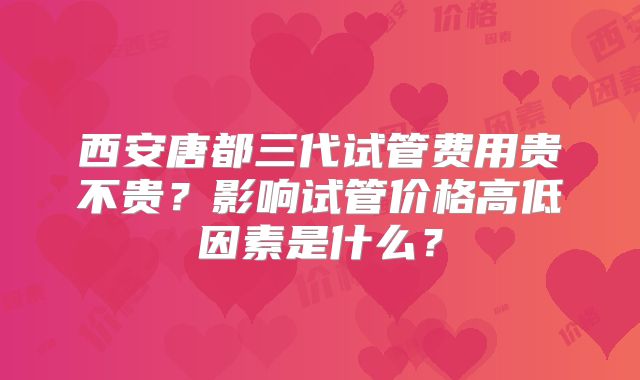 西安唐都三代试管费用贵不贵？影响试管价格高低因素是什么？