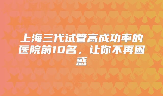 上海三代试管高成功率的医院前10名,让你不再困惑